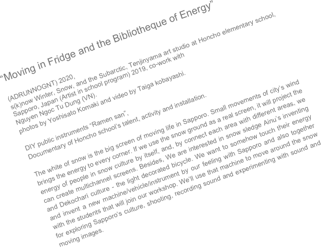 “Moving in Fridge and the Bibliotheque of Energy”  (ADRUNNOGNT) 2020, 
s(k)now Winter, Snow, and the Subarctic, Tenjinyama art studio at Honcho elementary school, Sapporo, Japan (Artist in school program) 2019, co-work with
Nguyen Ngoc Tu Dung (VN). photos by Yoshisato Komaki and video by Taiga kobayashi. 
DIY public instruments “Ramen san”, Documentary of Honcho school’s talent, activity and installation.  The white of snow is the big screen of moving life in Sapporo. Small movements of city’s wind brings the energy to every corner. If we use the snow ground as a real screen, it will project the energy of people in snow culture by itself, and, by connect each area with different areas, we can create multichannel screens. Besides, We are interested in snow sledge Ainu’s inventing and Dekochari culture - the light decorated bicycle. We want to somehow touch their energy and invent a new machine/vehicle/instrument by our feeling with Sapporo and also together with the students that will join our workshop. We’ll use that machine to move around the snow for exploring Sapporo’s culture, shooting, recording sound and experimenting with sound and moving images.


  